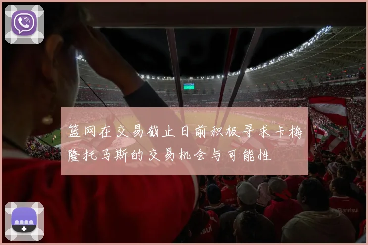 篮网在交易截止日前积极寻求卡梅隆托马斯的交易机会与可能性