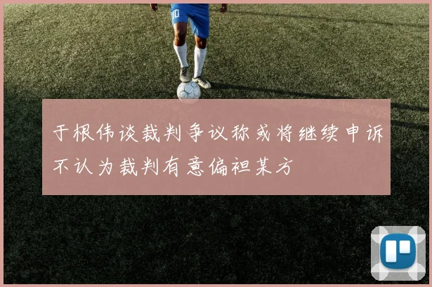 于根伟谈裁判争议称或将继续申诉不认为裁判有意偏袒某方