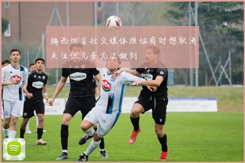 梅西坦言社交媒体烦恼有时想取消关注但无奈无法做到