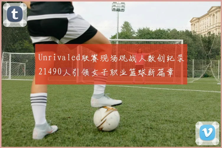 Unrivaled联赛现场观战人数创纪录21490人引领女子职业篮球新篇章