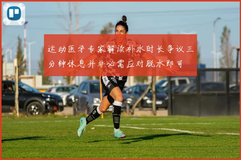 运动医学专家解读补水时长争议三分钟休息并非必需应对脱水即可