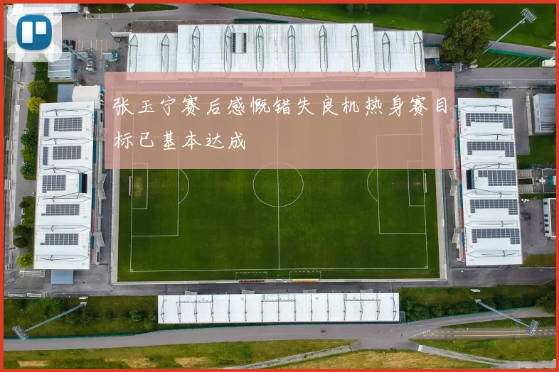 张玉宁赛后感慨错失良机热身赛目标已基本达成