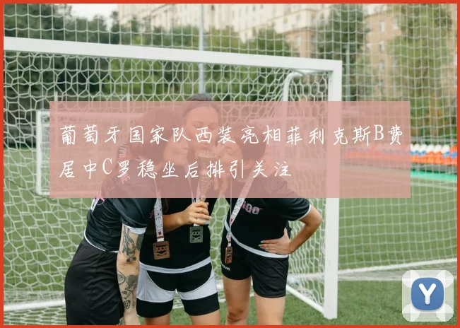 葡萄牙国家队西装亮相菲利克斯B费居中C罗稳坐后排引关注
