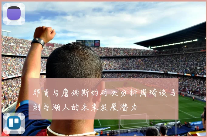 邓肯与詹姆斯的对决分析周琦谈马刺与湖人的未来发展潜力