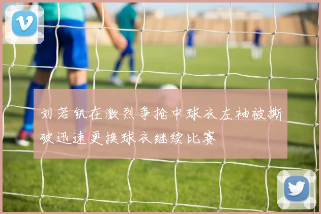 刘若钒在激烈争抢中球衣左袖被撕破迅速更换球衣继续比赛