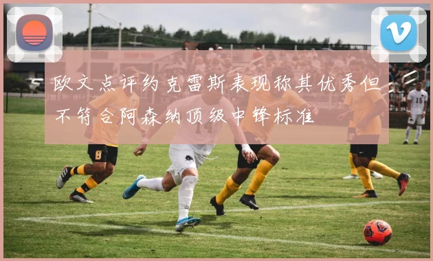 欧文点评约克雷斯表现称其优秀但不符合阿森纳顶级中锋标准