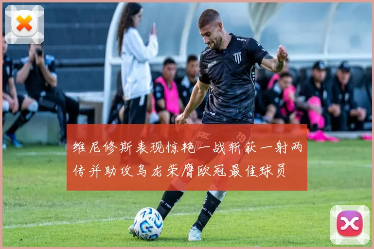 维尼修斯表现惊艳一战斩获一射两传并助攻乌龙荣膺欧冠最佳球员