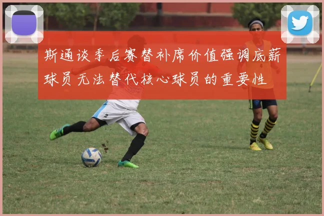 斯通谈季后赛替补席价值强调底薪球员无法替代核心球员的重要性