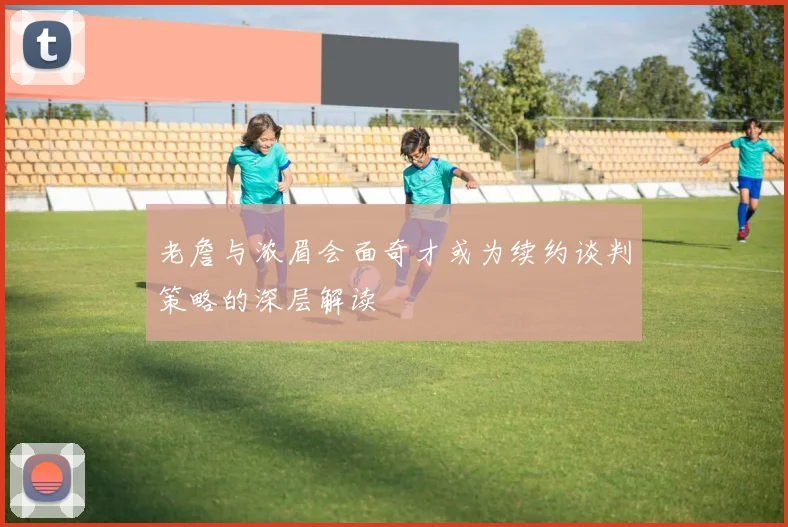 老詹与浓眉会面奇才或为续约谈判策略的深层解读