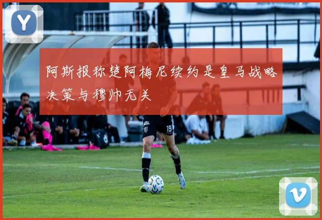 阿斯报称楚阿梅尼续约是皇马战略决策与穆帅无关