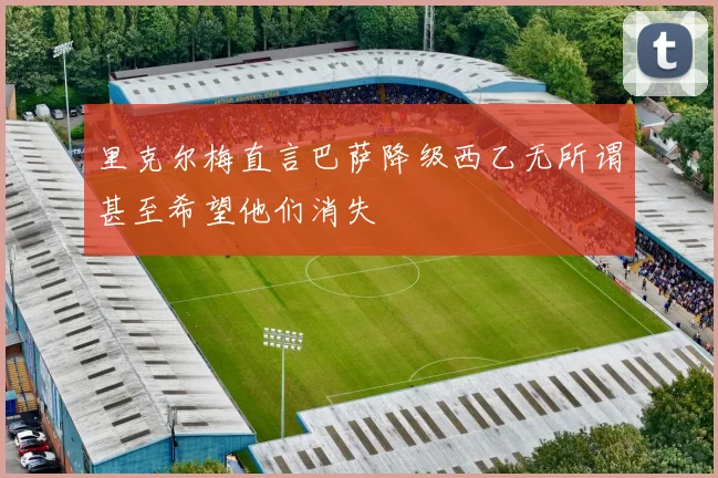 里克尔梅直言巴萨降级西乙无所谓甚至希望他们消失