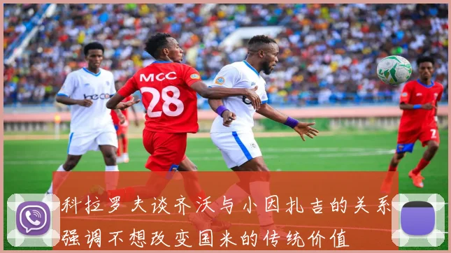 科拉罗夫谈齐沃与小因扎吉的关系强调不想改变国米的传统价值