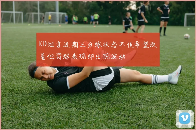 KD坦言近期三分球状态不佳希望改善但罚球表现却出现波动