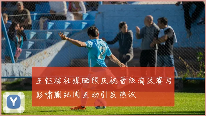 王钰栋社媒晒照庆祝晋级淘汰赛与彭啸蒯纪闻互动引发热议