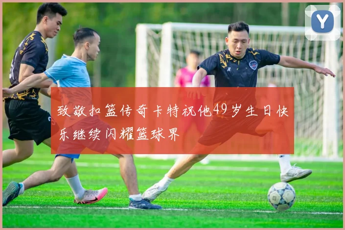 致敬扣篮传奇卡特祝他49岁生日快乐继续闪耀篮球界
