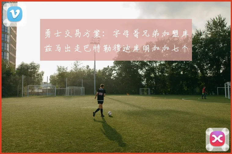 勇士交易方案：字母哥兄弟加盟库兹马出走巴特勒穆迪库明加加七个首轮选秀权