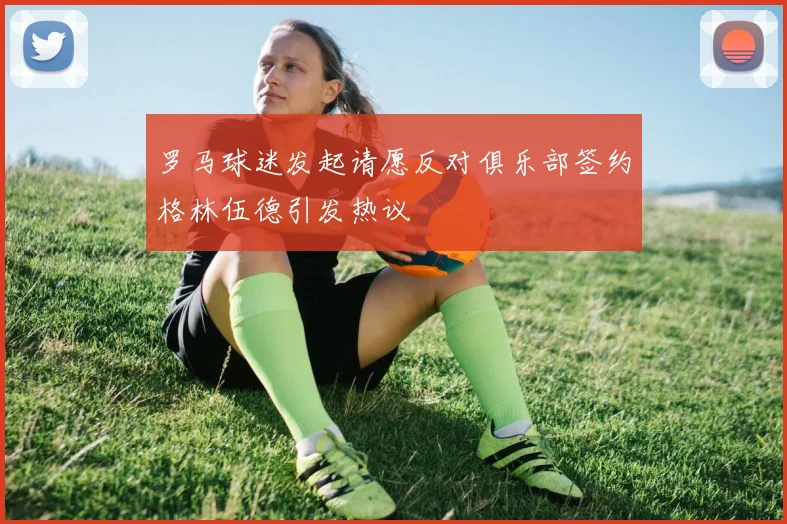 罗马球迷发起请愿反对俱乐部签约格林伍德引发热议