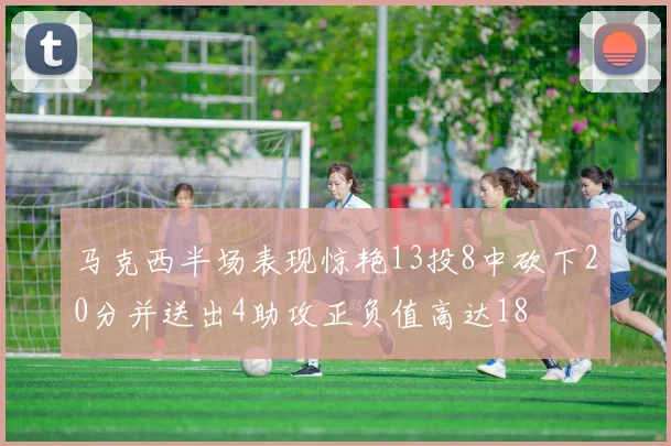 马克西半场表现惊艳13投8中砍下20分并送出4助攻正负值高达18