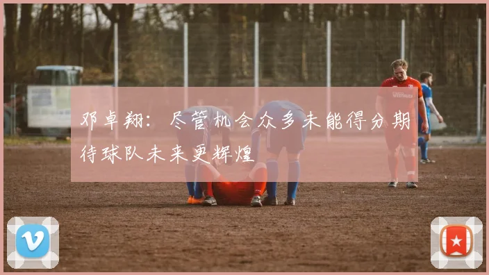 邓卓翔：尽管机会众多未能得分期待球队未来更辉煌