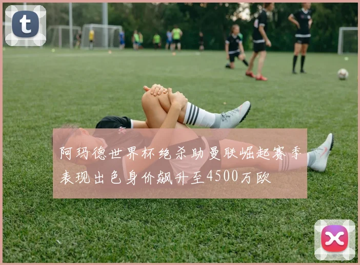 阿玛德世界杯绝杀助曼联崛起赛季表现出色身价飙升至4500万欧