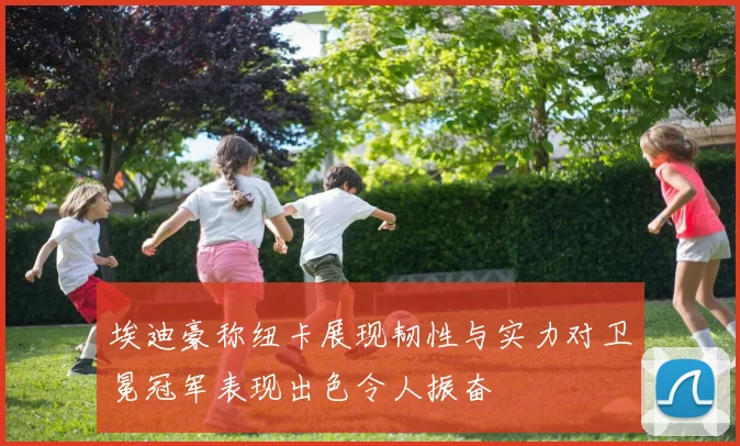 埃迪豪称纽卡展现韧性与实力对卫冕冠军表现出色令人振奋