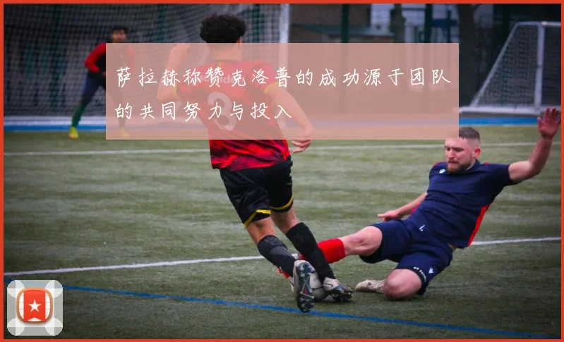 萨拉赫称赞克洛普的成功源于团队的共同努力与投入