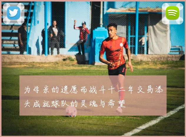 为母亲的遗愿而战斗十二年交易添头成就球队的灵魂与希望
